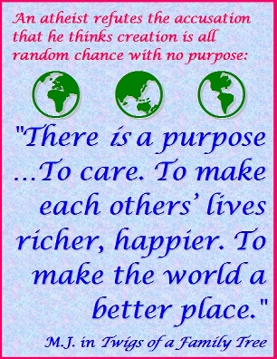 An atheist refutes the accusation that he thingks creation is all random chance with no purpose: "There IS a purpose...To care. To make each others' lives ricker, happier. To make the world a better place." #Purpose #Caring #TwigsOfAFamilyTree